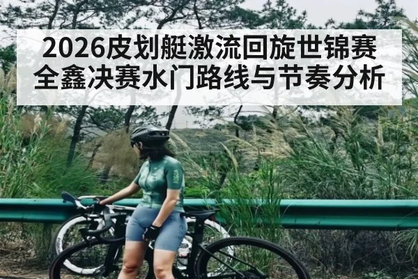 2026皮划艇激流回旋世锦赛全鑫决赛水门路线与节奏分析