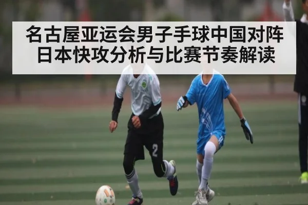 名古屋亚运会男子手球中国对阵日本快攻分析与比赛节奏解读