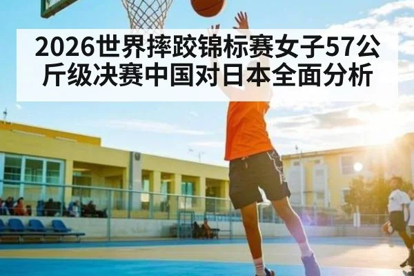 2026世界摔跤锦标赛女子57公斤级决赛中国对日本全面分析
