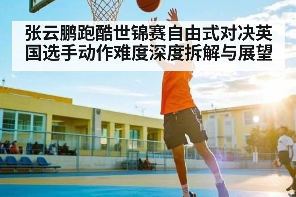 张云鹏跑酷世锦赛自由式对决英国选手动作难度深度拆解与展望